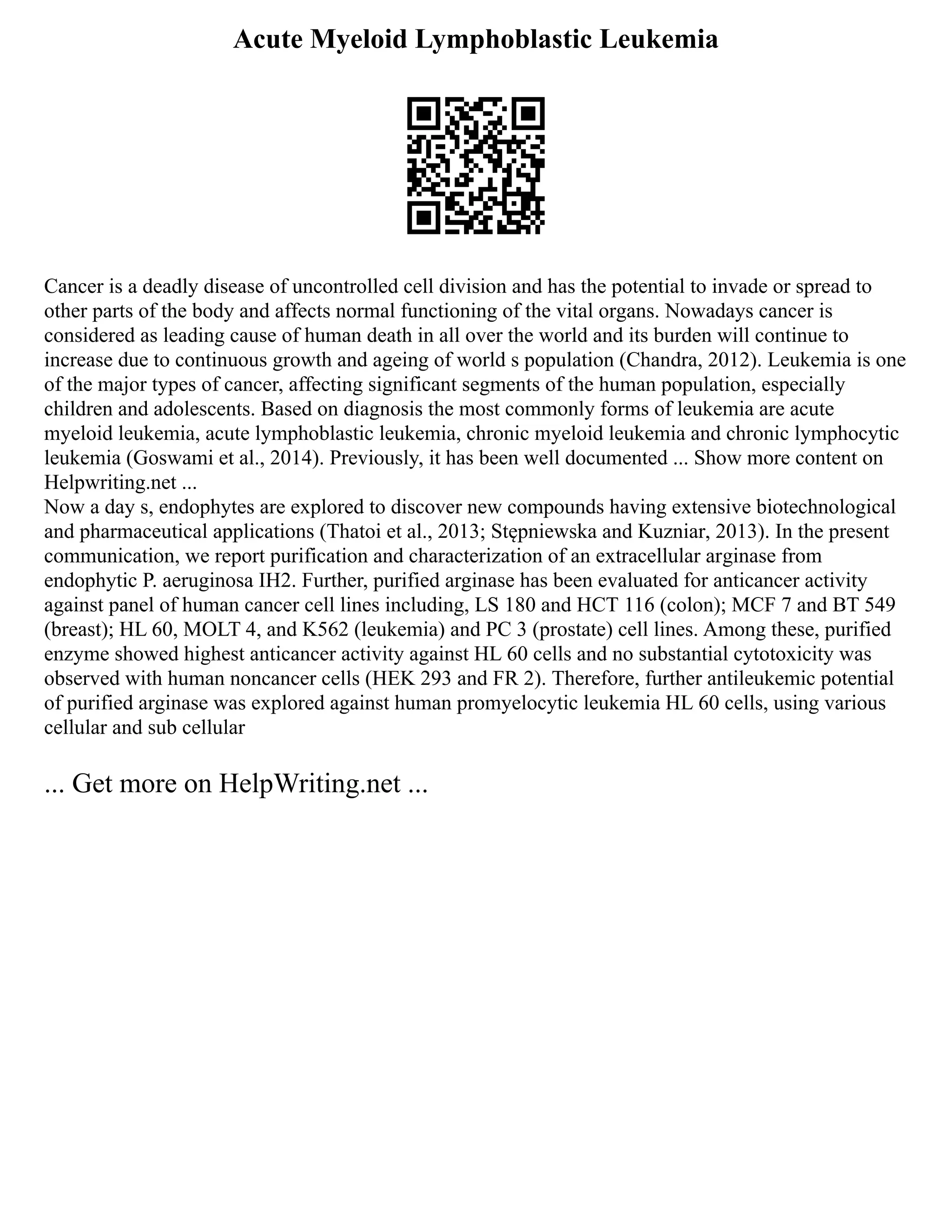 Acute Myeloid Lymphoblastic Leukemia
Cancer is a deadly disease of uncontrolled cell division and has the potential to invade or spread to
other parts of the body and affects normal functioning of the vital organs. Nowadays cancer is
considered as leading cause of human death in all over the world and its burden will continue to
increase due to continuous growth and ageing of world s population (Chandra, 2012). Leukemia is one
of the major types of cancer, affecting significant segments of the human population, especially
children and adolescents. Based on diagnosis the most commonly forms of leukemia are acute
myeloid leukemia, acute lymphoblastic leukemia, chronic myeloid leukemia and chronic lymphocytic
leukemia (Goswami et al., 2014). Previously, it has been well documented ... Show more content on
Helpwriting.net ...
Now a day s, endophytes are explored to discover new compounds having extensive biotechnological
and pharmaceutical applications (Thatoi et al., 2013; Stępniewska and Kuzniar, 2013). In the present
communication, we report purification and characterization of an extracellular arginase from
endophytic P. aeruginosa IH2. Further, purified arginase has been evaluated for anticancer activity
against panel of human cancer cell lines including, LS 180 and HCT 116 (colon); MCF 7 and BT 549
(breast); HL 60, MOLT 4, and K562 (leukemia) and PC 3 (prostate) cell lines. Among these, purified
enzyme showed highest anticancer activity against HL 60 cells and no substantial cytotoxicity was
observed with human noncancer cells (HEK 293 and FR 2). Therefore, further antileukemic potential
of purified arginase was explored against human promyelocytic leukemia HL 60 cells, using various
cellular and sub cellular
... Get more on HelpWriting.net ...
 