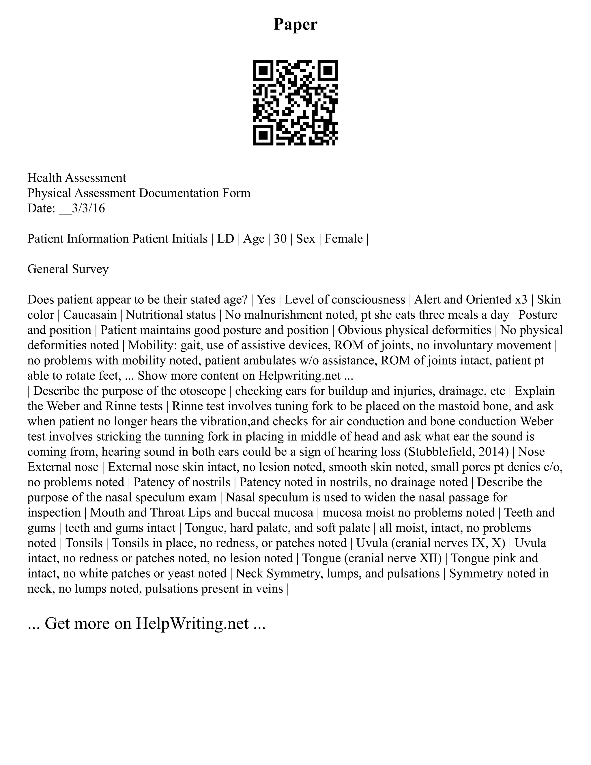 Paper
Health Assessment
Physical Assessment Documentation Form
Date: __3/3/16
Patient Information Patient Initials | LD | Age | 30 | Sex | Female |
General Survey
Does patient appear to be their stated age? | Yes | Level of consciousness | Alert and Oriented x3 | Skin
color | Caucasain | Nutritional status | No malnurishment noted, pt she eats three meals a day | Posture
and position | Patient maintains good posture and position | Obvious physical deformities | No physical
deformities noted | Mobility: gait, use of assistive devices, ROM of joints, no involuntary movement |
no problems with mobility noted, patient ambulates w/o assistance, ROM of joints intact, patient pt
able to rotate feet, ... Show more content on Helpwriting.net ...
| Describe the purpose of the otoscope | checking ears for buildup and injuries, drainage, etc | Explain
the Weber and Rinne tests | Rinne test involves tuning fork to be placed on the mastoid bone, and ask
when patient no longer hears the vibration,and checks for air conduction and bone conduction Weber
test involves stricking the tunning fork in placing in middle of head and ask what ear the sound is
coming from, hearing sound in both ears could be a sign of hearing loss (Stubblefield, 2014) | Nose
External nose | External nose skin intact, no lesion noted, smooth skin noted, small pores pt denies c/o,
no problems noted | Patency of nostrils | Patency noted in nostrils, no drainage noted | Describe the
purpose of the nasal speculum exam | Nasal speculum is used to widen the nasal passage for
inspection | Mouth and Throat Lips and buccal mucosa | mucosa moist no problems noted | Teeth and
gums | teeth and gums intact | Tongue, hard palate, and soft palate | all moist, intact, no problems
noted | Tonsils | Tonsils in place, no redness, or patches noted | Uvula (cranial nerves IX, X) | Uvula
intact, no redness or patches noted, no lesion noted | Tongue (cranial nerve XII) | Tongue pink and
intact, no white patches or yeast noted | Neck Symmetry, lumps, and pulsations | Symmetry noted in
neck, no lumps noted, pulsations present in veins |
... Get more on HelpWriting.net ...
 