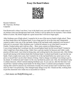 Essay On Band Failure
Keynen Anderson
Mr. Traywick, 5th Hour
Carpenter
East Kentwood is where I am from. I was in the band every year and I loved it.I have made some of
my dreams come true through pure hard work. Failure is not an option for me anymore. I have failed
before of course. My failure taught me a great lesson that I will never forget again.
After freshman year of high school, I wanted to be in one of the top two bands in high school. There
are three bands above the freshman band. It was a huge goal for me at the time and I desperately
wanted to make it into one of the top bands. Being in the top bands really mattered to me because I
believed it is awesome! After freshman year, I waited all summer to see what band I was put in.
Finally, I looked online and it told me what ... Show more content on Helpwriting.net ...
I was at least hoping that I would get into the second highest band, but the lowest band? I looked at
what I might have been doing wrong. I didn t have a private teacher for bassoon and I didn t really
practice all that much. I just relied on being okay and working hard in the classroom only. After failing
myself and staying in the bottom band after freshman band, I worked much harder to get into the top
bands. I had a couple more years, but I wanted to be in the top band before my senior year so I can
prove to myself that I can do what I dream of doing. I had to change everything I was doing to get to
my dream. It worked out and I made it to the very top band my junior year. Also, the instrument I play
is called a bassoon, which I started studying freshman year. As you can see, after the first time I saw
myself fail, I started working much harder for the thing I knew I could do and accomplish. I started
staying after school to practice my instrument everyday for at least an hour and I would focus much
more on what I was practicing. I also changed many things in my life. I found out that, working hard
in just the classroom won t make me as successful as I wish to
... Get more on HelpWriting.net ...
 