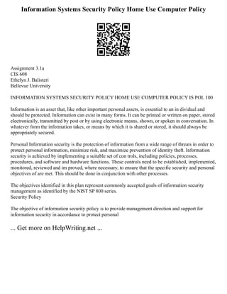 Information Systems Security Policy Home Use Computer Policy
Assignment 3.1a
CIS 608
Ethelyn J. Balisteri
Bellevue University
INFORMATION SYSTEMS SECURITY POLICY HOME USE COMPUTER POLICY IS POL 100
Information is an asset that, like other important personal assets, is essential to an in dividual and
should be protected. Information can exist in many forms. It can be printed or written on paper, stored
electronically, transmitted by post or by using electronic means, shown, or spoken in conversation. In
whatever form the information takes, or means by which it is shared or stored, it should always be
appropriately secured.
Personal Information security is the protection of information from a wide range of threats in order to
protect personal information, minimize risk, and maximize prevention of identity theft. Information
security is achieved by implementing a suitable set of con trols, including policies, processes,
procedures, and software and hardware functions. These controls need to be established, implemented,
monitored, reviewed and im proved, where necessary, to ensure that the specific security and personal
objectives of are met. This should be done in conjunction with other processes.
The objectives identified in this plan represent commonly accepted goals of information security
management as identified by the NIST SP 800 series.
Security Policy
The objective of information security policy is to provide management direction and support for
information security in accordance to protect personal
... Get more on HelpWriting.net ...
 