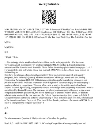 Weekly Schedule
MBA PROGRAMME CLASS OF 2016, SECTION B Semester II Weekly Class Schedule FOR THE
WEEK OF MARCH 30 TO April 03, 2015 Auditorium 104 DG Class 1 DG Class 2 DG Class 3 0830
0900 0905 1035 1105 1135 1140 1310 1435 1505 1510 1640 IE 1 ME 15 OM 16 MACS 15 * FMG
15 * FMG 16 BII 1 OM 17 BII 2 30 Mar Mon 31 Mar Tue 1 Apr Wed 2 Apr Thu 3 Apr Fri 4 Apr Sat
ME 16
MACS 16
IE 2
* FMG 17 Joint
1. The soft copy of the weekly schedule is available on the main page of the LUMS website
www.lums.edu.pk Information For: StudentsSchedulesMBA Schedule 2. Class timings may
sometimes differ from the usual timetable. Please follow the timings given on the inner pages. 3. 4. *
For course titles and instructors, please turn overleaf. FMG WAC is due ... Show more content on
Helpwriting.net ...
How have the changes affected small competitors? How has Airborne survived, and recently
prospered, in its industry? Quantify Airborne s sources of advantage. As the note on Creating
Competitive Advantage (HBS 798 062) discusses, it is often useful to analyze a company s cost
position relative to its rivals and to examine the willingness of customers to pay for the company s
products relative to competitors . The case allows you to analyze the relative costs of Airborne
Express in detail. Specifically, compare the costs of an overnight letter shipped by Airborne Express to
one shipped by Federal Express. The case does not allow you to compare willingness to pay across
companies more than qualitatively, but it does permit you to examine relative prices. To examine
relative costs, start with the cost structure of a Federal Express overnight letter, given in Exhibit 3.
Using information in the case and your understanding of what influences each cost item, estimate each
of the items for Airborne Express. 4. What must Robert Brazier, Airborne s President and COO, do in
order to strengthen the company s position? 3
2. 3.
5.
Turn in Answers to Question # 3 before the start of the class for grading.
Read: 1. 2. 1035 1105 1105 1135 1140 1310 Creating Competitive Advantage An Options led
 
