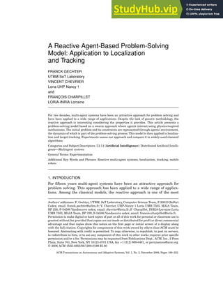 A Reactive Agent-Based Problem-Solving
Model: Application to Localization
and Tracking
FRANCK GECHTER
UTBM-SeT Laboratory
VINCENT CHEVRIER
Loria-UHP Nancy 1
and
FRANÇOIS CHARPILLET
LORIA-INRIA Lorraine
For two decades, multi-agent systems have been an attractive approach for problem solving and
have been applied to a wide range of applications. Despite the lack of generic methodology, the
reactive approach is interesting considering the properties it provides. This article presents a
problem-solving model based on a swarm approach where agents interact using physics-inspired
mechanisms. The initial problem and its constraints are represented through agents’ environment,
the dynamics of which is part of the problem-solving process. This model is then applied to localiza-
tion and target tracking. Experiments assess our approach and compare it to widely-used classical
algorithms.
Categories and Subject Descriptors: I.2.11 [Artificial Intelligence]: Distributed Artificial Intelli-
gence—Multiagent systems
General Terms: Experimentation
Additional Key Words and Phrases: Reactive multi-agent systems, localization, tracking, mobile
robots
1. INTRODUCTION
For fifteen years multi-agent systems have been an attractive approach for
problem solving. This approach has been applied to a wide range of applica-
tions. Among the classical models, the reactive approach is one of the most
Authors’ addresses: F. Gechter, UTBM, SeT Laboratory, Computer Science Team, F-90010 Belfort
Cedex; email: franck.gechter@utbm.fr; V. Chevrier, UHP-Nancy 1 Loria UMR 7503, MAIA Team,
BP 239, F-54506 Vandoeuvre cedex; email: chevrier@loria.fr; F. Charpillet, INRIA-Lorraine Loria
UMR 7503, MAIA Team, BP 239, F-54506 Vandoeuvre cedex; email: francois.charpillet@loria.fr.
Permission to make digital or hard copies of part or all of this work for personal or classroom use is
granted without fee provided that copies are not made or distributed for profit or direct commercial
advantage and that copies show this notice on the first page or initial screen of a display along
with the full citation. Copyrights for components of this work owned by others than ACM must be
honored. Abstracting with credit is permitted. To copy otherwise, to republish, to post on servers,
to redistribute to lists, or to use any component of this work in other works requires prior specific
permission and/or a fee. Permissions may be requested from Publications Dept., ACM, Inc., 2 Penn
Plaza, Suite 701, New York, NY 10121-0701 USA, fax +1 (212) 869-0481, or permissions@acm.org.
C
 2006 ACM 1556-4665/06/1200-0189 $5.00
ACM Transactions on Autonomous and Adaptive Systems, Vol. 1, No. 2, December 2006, Pages 189–222.
 