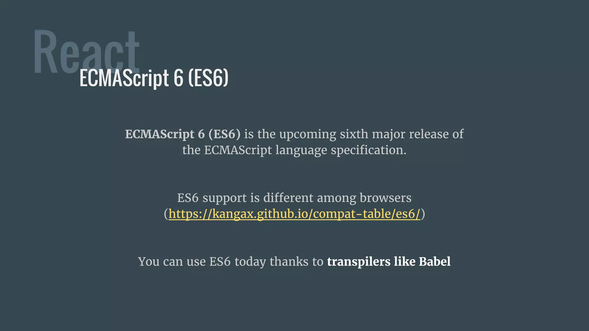 React
ECMAScript 6 (ES6) is the upcoming sixth major release of
the ECMAScript language specification.
ES6 support is different among browsers
(https://kangax.github.io/compat-table/es6/)
You can use ES6 today thanks to transpilers like Babel
ECMAScript 6 (ES6)
 