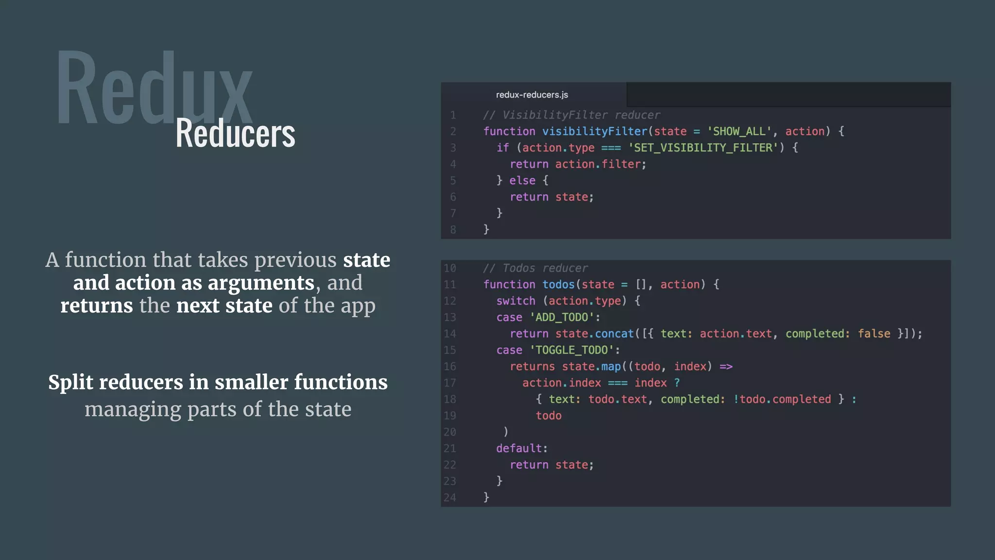 ReduxReducers
A function that takes previous state
and action as arguments, and
returns the next state of the app
Split reducers in smaller functions
managing parts of the state
 