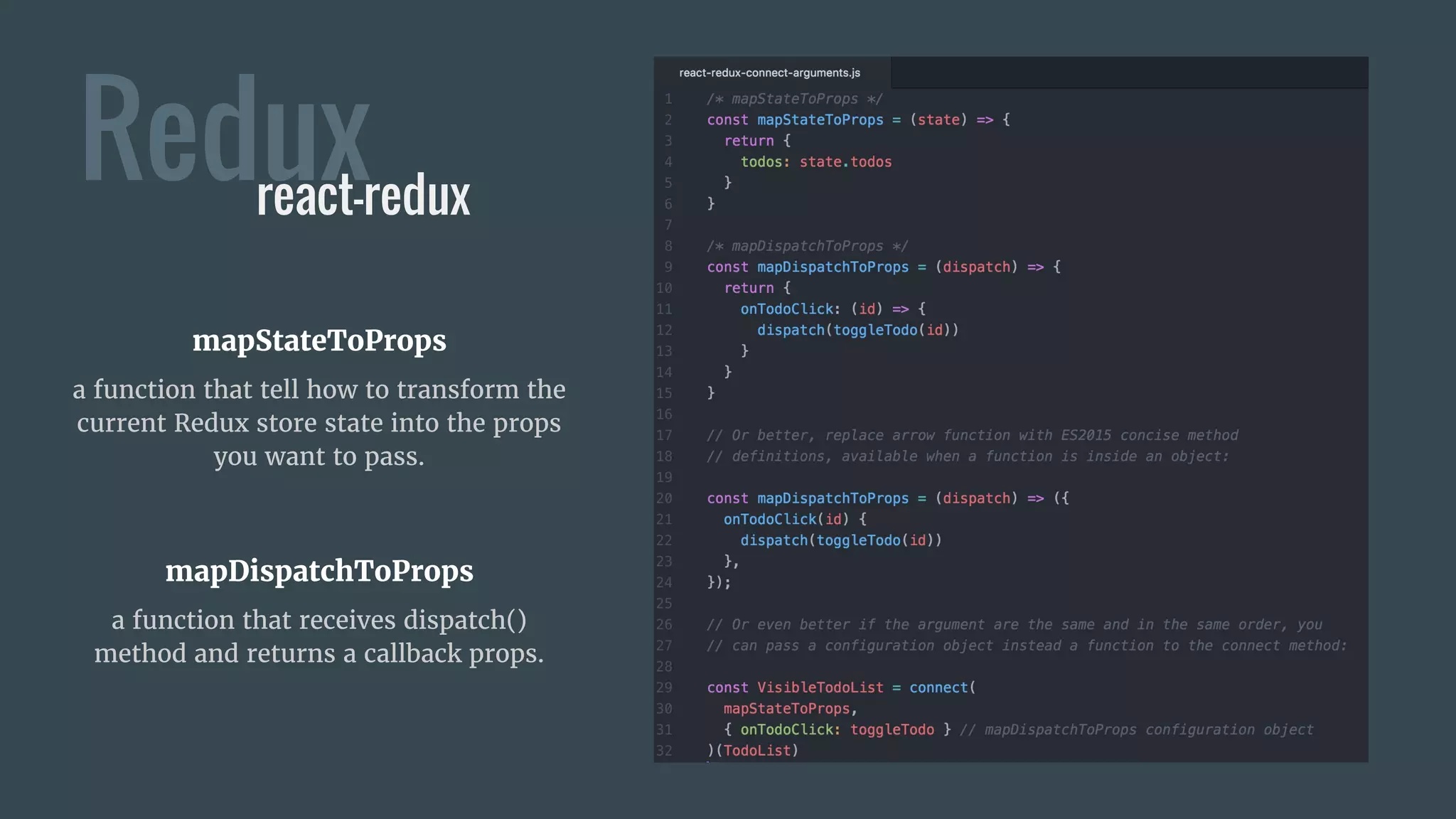 Reduxreact-redux
mapStateToProps
a function that tell how to transform the
current Redux store state into the props
you want to pass.
mapDispatchToProps
a function that receives dispatch()
method and returns a callback props.
 