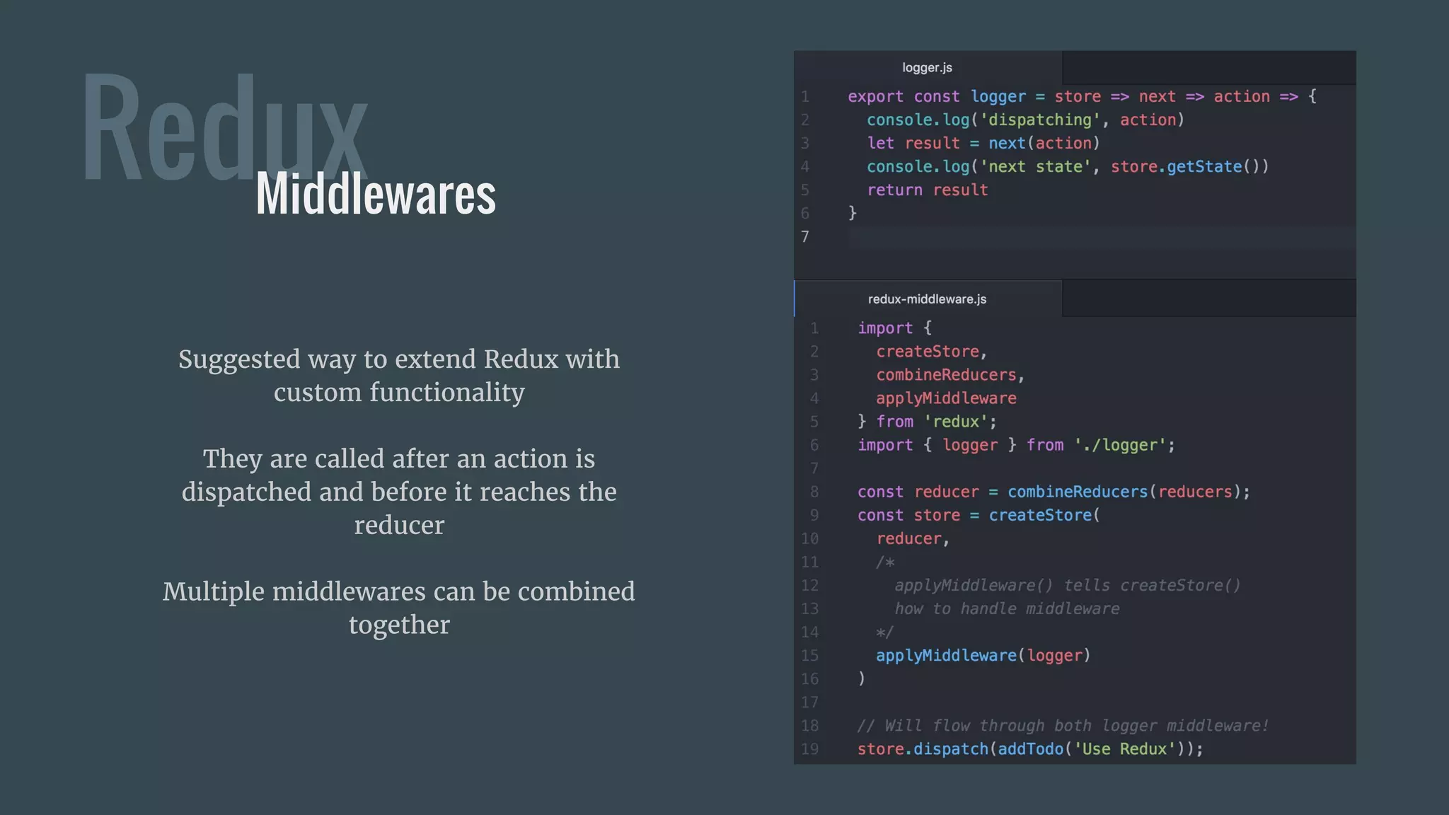 ReduxMiddlewares
Suggested way to extend Redux with
custom functionality
They are called after an action is
dispatched and before it reaches the
reducer
Multiple middlewares can be combined
together
 