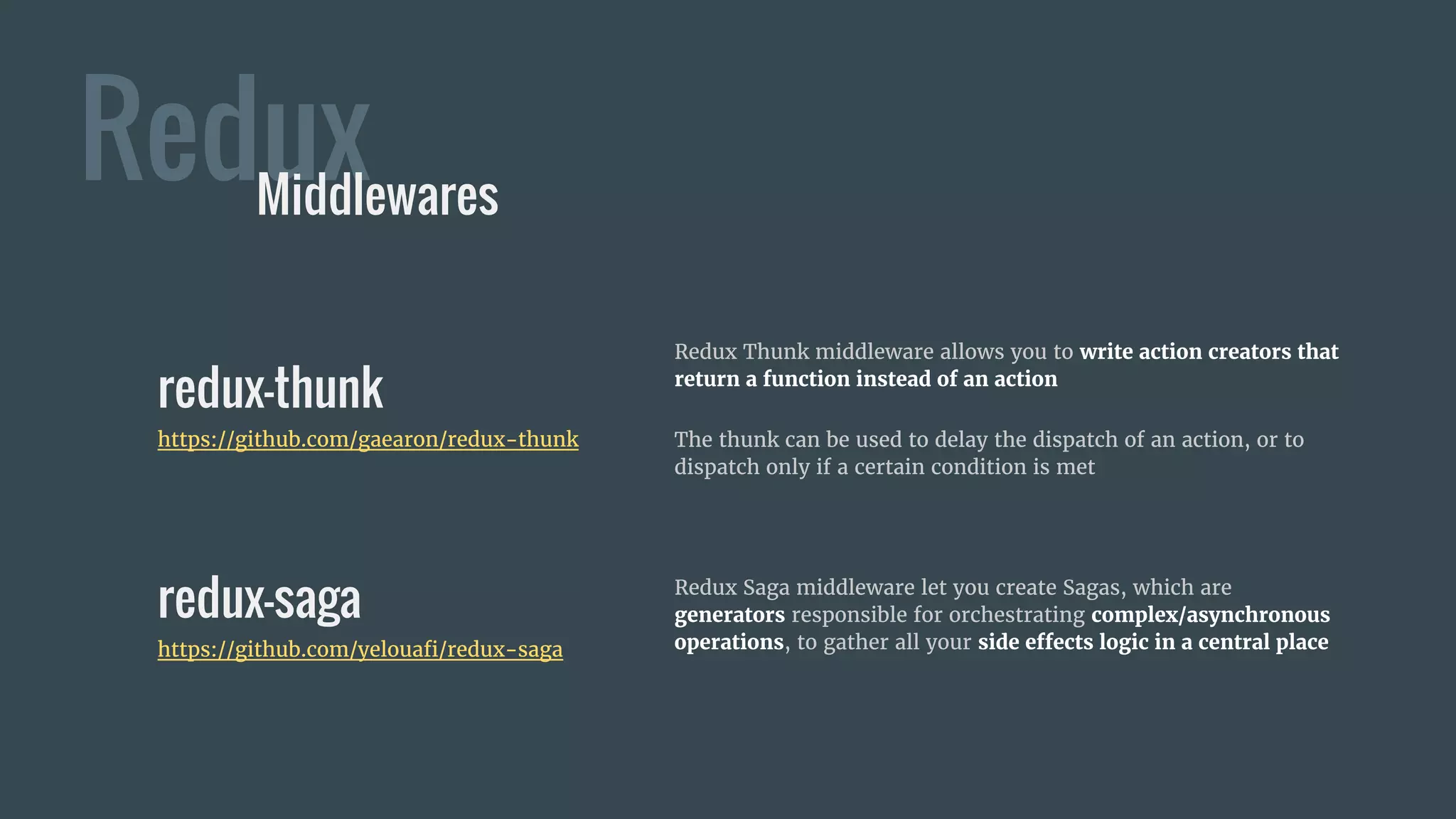 Redux Saga middleware let you create Sagas, which are
generators responsible for orchestrating complex/asynchronous
operations, to gather all your side effects logic in a central place
Redux
redux-thunk
https://github.com/gaearon/redux-thunk
Middlewares
Redux Thunk middleware allows you to write action creators that
return a function instead of an action
The thunk can be used to delay the dispatch of an action, or to
dispatch only if a certain condition is met
redux-saga
https://github.com/yelouafi/redux-saga
 