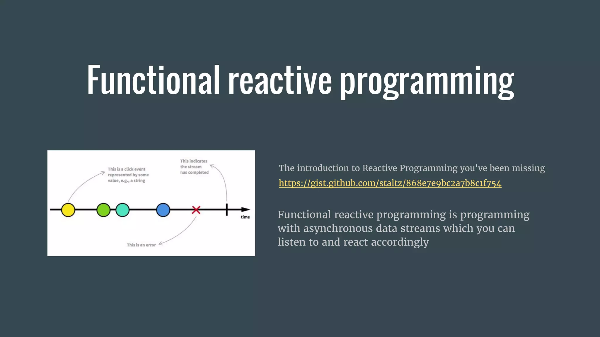 Functional reactive programming
Functional reactive programming is programming
with asynchronous data streams which you can
listen to and react accordingly
The introduction to Reactive Programming you've been missing
https://gist.github.com/staltz/868e7e9bc2a7b8c1f754
 