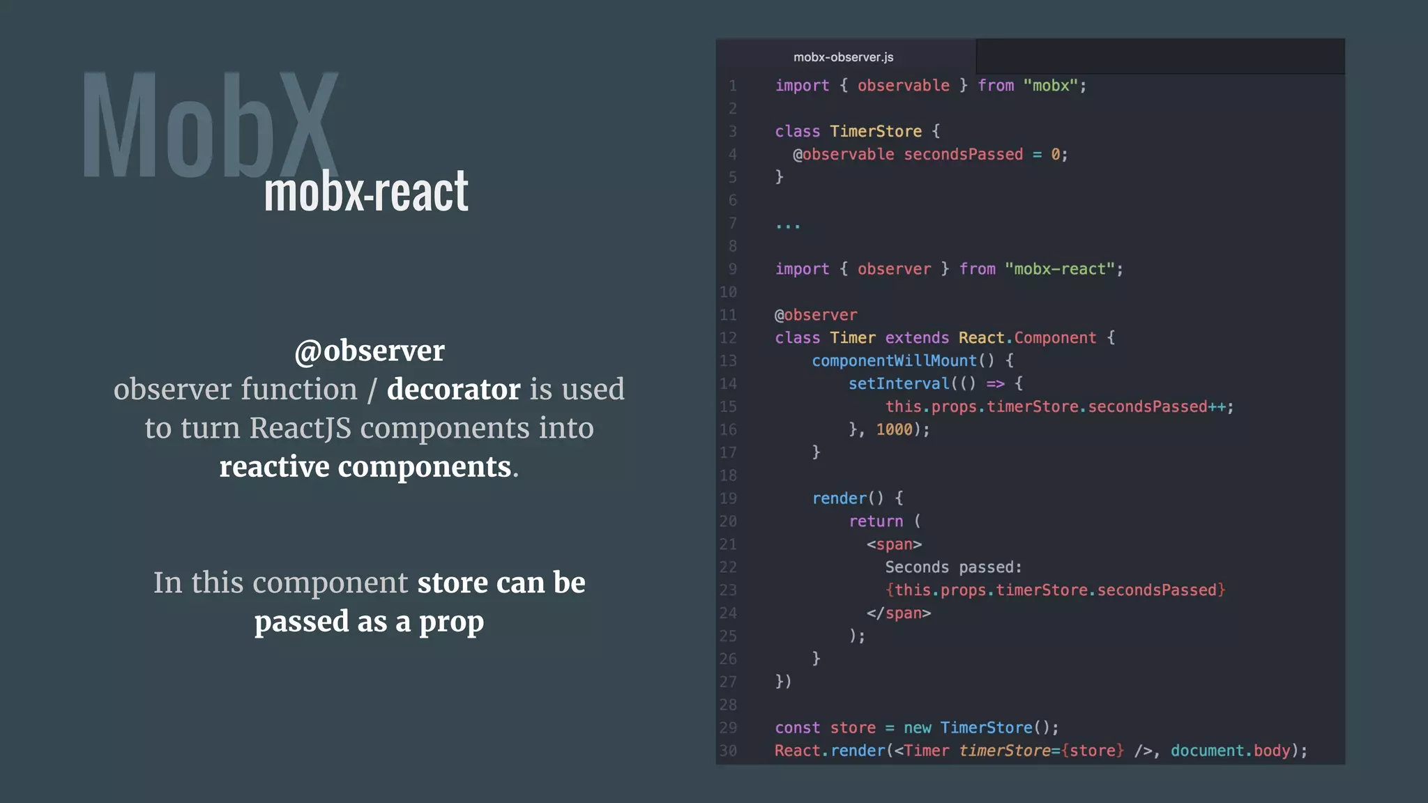 MobX
@observer
observer function / decorator is used
to turn ReactJS components into
reactive components.
In this component store can be
passed as a prop
mobx-react
 