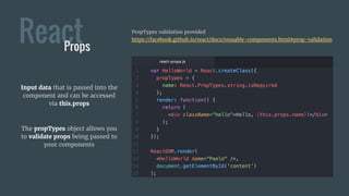 ReactProps
Input data that is passed into the
component and can be accessed
via this.props
The propTypes object allows you
to validate props being passed to
your components
PropTypes validation provided
https://facebook.github.io/react/docs/reusable-components.html#prop-validation
 