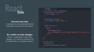 ReactState
Internal state data
A component can maintain internal
state data (accessed via this.state)
Re-render on state changes
When a component's state data
changes, the rendered markup will
be updated by re-invoking render()
 
