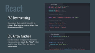 React
ES6 Destructuring
ES6 Arrow function
Expression that make it possible to
extract data from arrays or object into
dinstinct variables
Shorter syntax compared to function
expressions and binds the “this” value
(not its own this). They are always
anonymous
 