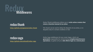 Redux Saga middleware let you create Sagas, which are
generators responsible for orchestrating complex/asynchronous
operations, to gather all your side effects logic in a central place
Redux
redux-thunk
https://github.com/gaearon/redux-thunk
Middlewares
Redux Thunk middleware allows you to write action creators that
return a function instead of an action
The thunk can be used to delay the dispatch of an action, or to
dispatch only if a certain condition is met
redux-saga
https://github.com/yelouafi/redux-saga
 