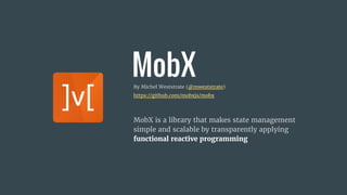 MobXBy Michel Weststrate (@mweststrate)
https://github.com/mobxjs/mobx
MobX is a library that makes state management
simple and scalable by transparently applying
functional reactive programming
 