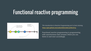 Functional reactive programming
Functional reactive programming is programming
with asynchronous data streams which you can
listen to and react accordingly
The introduction to Reactive Programming you've been missing
https://gist.github.com/staltz/868e7e9bc2a7b8c1f754
 