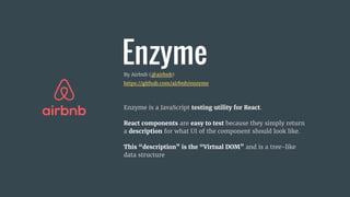EnzymeBy Airbnb (@airbnb)
https://github.com/airbnb/enzyme
Enzyme is a JavaScript testing utility for React.
React components are easy to test because they simply return
a description for what UI of the component should look like.
This “description” is the “Virtual DOM” and is a tree-like
data structure
 