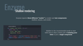Enzyme
Shallow is the recommended mode to start
with since it does a better job of isolating your
tests to just a single component
Shallow rendering
Enzyme exports three different “modes” to render and test components:
shallow, mount, and render.
 
