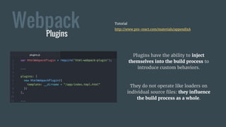 WebpackPlugins
Tutorial
http://www.pro-react.com/materials/appendixA
Plugins have the ability to inject
themselves into the build process to
introduce custom behaviors.
They do not operate like loaders on
individual source files: they influence
the build process as a whole.
 