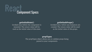 ReactComponent Specs
getInitialState()
Invoked once before the component is
mounted. The return value will be
used as the initial value of this.state.
getDefaultProps()
Invoked once, before any instances are
created. The return value will be used
as the initial value of this.props.
propTypes
The propTypes object allows you to validate props being
passed to your components
 