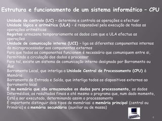 Estrutura e funcionamento de um sistema informático – CPU
  Unidade de controlo (UC) – determina e controla as operações a efectuar
  Unidade lógica e aritmética (ULA) – é responsável pela execução de todas as
  operações aritméticas
  Registos: armazena temporariamente os dados com que a ULA efectua as
  operações
  Unidade de comunicação interna (UCI) – liga os diferentes componentes internos
  do microprocessador aos componentes externos
  Para que todos os componentes funcionem é necessário que comuniquem entre si,
  Permitindo a circulação dos dados a processar
  Para tal, existe um sistema de comunicação interno designado por Barramento ou
  Bus.
  Barramento Local, que interliga a Unidade Central de Processamento (CPU) à
  Memória
  Barramento de Entrada e Saída, que interliga todos os dispositivos externos ao
  Barramento local
  É na memória que são armazenados os dados para processamento, os dados
  Intermédios, os resultados finais e até mesmo o programa que, num dado momento,
  Está a ser executado, determinando assim o processamento
  É importante distinguir dois tipos de memórias: a memória principal (central ou
  Primária) e a memória secundária (auxiliar ou de massa)

                                                                               4
 