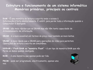 Estrutura e funcionamento de um sistema informático
        Memórias primárias, principais ou centrais

RAM – É uma memória de leitura e escrita onde o acesso à
Informação é feita aleatoriamente. É volátil, pois perde toda a informação quando o
Computador é desligado.

SRAM – são mais rápidas que as DRAM mas não têm tanta capacidade de
Armazenamento de informação.

DRAM – é a mais acessível em termos de preço mas também as mais lentas.

VRAM – é mais rápida que a DRAM para operações de vídeo pois permitem
Operações de leitura e escrita em simultâneo.

NVRAM / Flash RAM ou "memória Flash“ – é um tipo de memória RAM que não
Perde os dados quando desligada.

ROM - é uma memória que apenas pode ser lida.

PROM – pode ser programada, electricamente, apenas uma
vez.

                                                                                      5
 