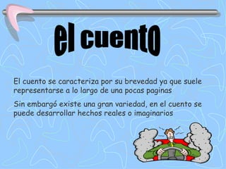 el cuento El cuento se caracteriza por su brevedad ya que suele representarse a lo largo de una pocas paginas Sin embargó existe una gran variedad, en el cuento se puede desarrollar hechos reales o imaginarios 
