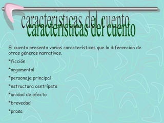 caracteristicas del cuento El cuento presenta varias características que lo diferencian de otros géneros narrativos. *ficción *argumental *personaje principal *estructura centrípeta *unidad de efecto *brevedad  *prosa 