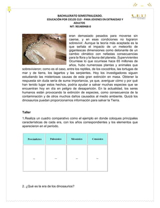 CEYPEC
BACHILLERATO SEMESTRALIZADO.
EDUCACIÓN POR CICLOS CLEI - PARA JOVENES EN EXTRAEDAD Y
ADULTOS
NIT: 901489468-0
eran demasiado pesados para moverse sin
caerse, y en esas condiciones no lograron
sobrevivir. Aunque la teoría más aceptada es la
que señala el impacto de un meteorito de
gigantescas dimensiones como detonante de un
cambio climático con nefastas consecuencias
para la flora y la fauna del planeta. Supervivientes
Ocurriese lo que ocurriese hace 65 millones de
años, hubo numerosas plantas y animales que
sobrevivieron; como es el caso, entre los reptiles, de los cocodrilos, las tortugas de
mar y de tierra, los lagartos y las serpientes. Hoy los investigadores siguen
estudiando las misteriosas causas de esta gran extinción en masa. Obtener la
respuesta sin duda sería de suma importancia, ya que, averiguar cómo y por qué
han tenido lugar estos hechos, podría ayudar a salvar muchas especies que se
encuentran hoy en día en peligro de desaparición. En la actualidad, los seres
humanos están provocando la extinción de especies, como consecuencia de la
contaminación y de otros muchos daños causados al medio ambiente. Quizá los
dinosaurios puedan proporcionarnos información para salvar la Tierra.
Taller
1.Realiza un cuadro comparativo como el ejemplo en donde coloques principales
características de cada era, con los años correspondientes y los elementos que
aparecieron en el período.
2. ¿Qué es la era de los dinosaurios?
 