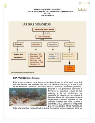 CEYPEC
BACHILLERATO SEMESTRALIZADO.
EDUCACIÓN POR CICLOS CLEI - PARA JOVENES EN EXTRAEDAD Y
ADULTOS
NIT: 901489468-0
ERA PALEOZOICA o Primaria
Esta era da comienzo hace alrededor de 560 millones de años, duró unos 315
millones de años y se divide en seis períodos. Desde el más antiguo al más actual
se les denomina: Cámbrico, Ordovícico, Silúrico, Devónico, Carbonífero y Pérmico.
Durante la era paleozoica comenzó a
formarse la estructura actual de los
océanos y de los continentes. La
geografía del planeta era muy distinta a
la actual. Había solo dos masas de tierra
importantes: Laurasia, formada por las
actuales América del Norte, Europa y
casi toda Asia, y Gondwana, compuesta
por América del Sur, África, Australia, la
India y la Antártica. Hacia el final de la era, fue cuando ambas masas de tierra se
 