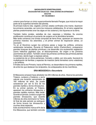 CEYPEC
BACHILLERATO SEMESTRALIZADO.
EDUCACIÓN POR CICLOS CLEI - PARA JOVENES EN EXTRAEDAD Y
ADULTOS
NIT: 901489468-0
unieron para formar un único supercontinente llamado Pangea, que incluía la mayor
parte de la superficie terrestre del planeta.
Al principio toda la vida, vegetal y animal, estaba confinada a los mares. Aparecen
los primeros caracoles, así como los moluscos cefalópodos. En el reino vegetal las
plantas predominantes eran las algas en los océanos y los líquenes en la tierra.
También había corales, estrellas de mar, esponjas y trilobites. Su enorme
proliferación contribuyó al aumento de oxígeno en la atmósfera terrestre.
Más tarde comienza una tímida conquista de tierra firme, aparecen en escena los
primeros insectos: los arácnidos, y el primer animal de respiración aérea, un
escorpión.
Ya en el Devónico surgen los primeros peces y luego los anfibios, primeros
vertebrados terrestres. Durante el Paleozoico tardío (Carbonífero), prosperaron
grandes bosques de plantas primitivas y se desarrolla una exuberante vegetación
(como helechos gigantes) que, al descomponerse, dio origen a los primeros
yacimientos de carbón. También crecen las primeras coníferas (las primeras plantas
modernas), dando lugar a espesas selvas.
La existencia de un clima pantanoso, húmedo y cálido, por otra parte, favoreció la
multiplicación de familias y especies de insectos (tanto terrestres como voladores)
y de anfibios.
A finales de la era Primaria, hacia el Pérmico, se desarrollaron los primeros reptiles,
de entre los que destacan los terápsidos, los antepasados de los mamíferos.
ERA MESOZOICA o Secundaria
El Mesozoico empezó hace alrededor de 245 millones de años. Abarca los periodos
Triásico, Jurásico y Cretácico, y se le
calcula una duración aproximada de
160 millones de años. Se puede
caracterizar por ser la Era de los
grandes reptiles y de los dinosaurios.
En su primer periodo, el Triásico,
aparecen los primeros dinosaurios y
grandes reptiles marinos. Más tarde,
durante el periodo Jurásico surgen los
grandes dinosaurios, que durante
millones de años dominaron la Tierra.
Al final de este periodo se extinguen
de forma brusca los dinosaurios y
muchas otras especies.
Este acontecimiento marca el fin de la
Era Mesozoica, que también coincide
 