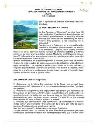 CEYPEC
BACHILLERATO SEMESTRALIZADO.
EDUCACIÓN POR CICLOS CLEI - PARA JOVENES EN EXTRAEDAD Y
ADULTOS
NIT: 901489468-0
con la aparición los primeros mamíferos y las aves
primitivas.
LA ERA CENOZOICA o Terciaria
La Era Terciaria o “Cenozoico” se inicia hace 65
millones de años. En esta etapa, los continentes van
adquiriendo, paulatinamente, el aspecto y situación
actuales. Las formas de vida de la tierra y del mar se
hicieron más parecidas a las existentes en la
actualidad.
Comienza con el Paleoceno, en el que proliferan los
mamíferos. Entre ellos, los marsupiales, los lémures
o los creodontos. Después, en el Eoceno, hace 60
millones de años, aparecen nuevas especies de animales (caballos y elefantes
primitivos) así como gran variedad de plantas. Más tarde, en el Oligoceno, iniciado
hace 35 millones de años aparecen muchos de los mamíferos actuales, entre ellos
los primeros primates, nuestros más
remotos antepasados. En el siguiente periodo, el Mioceno, hace unos 24 millones
de años, la tierra se cubrió de pastos, aparecieron las estaciones y los árboles de
hojas caducifolias. Los mamíferos evolucionaron hacia las formas actuales y
surgieron algunas formas superiores de primates. Y es durante el Plioceno, última
etapa de la era terciaria, en la que un primate muy avanzado, el homínido, iba a
imponer su dominio: nace el género “Homo”.
ERA CUATERNARIA o Antropozoica
El Cuaternario es la última Era geológica de la Tierra, que empezó hace
aproximadamente 2 millones de años y comprende hasta nuestros días. Consta de
dos periodos:
El Pleistoceno, es la primera y más larga parte de este periodo y se caracterizó por
la llegada de las glaciaciones, fenómeno por él, cual más de una cuarta parte de la
superficie terrestre se cubrió con una inmensa capa de hielo. Muchas especies
desaparecieron, pero surgieron algunas nuevas. En esta época fue cuando
evolucionaron los seres humanos: apareció el hombre.
El Holoceno, que comenzó hace unos 12.000 años. Se caracteriza por la retirada
de los hielos y el poblamiento y transformación de la tierra por parte de grupos
humanos. Es el período que actualmente vivimos.
flora. Los seres invención de la escritura, hace unos 5.000 años.
Las glaciaciones fueron un conjunto de fases frías de larga duración (glaciares)
entre las que se intercalaban otras más cálidas (interglaciares), que se dieron sobre
 