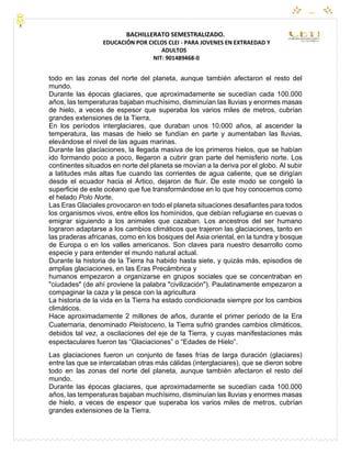 CEYPEC
BACHILLERATO SEMESTRALIZADO.
EDUCACIÓN POR CICLOS CLEI - PARA JOVENES EN EXTRAEDAD Y
ADULTOS
NIT: 901489468-0
todo en las zonas del norte del planeta, aunque también afectaron el resto del
mundo.
Durante las épocas glaciares, que aproximadamente se sucedían cada 100.000
años, las temperaturas bajaban muchísimo, disminuían las lluvias y enormes masas
de hielo, a veces de espesor que superaba los varios miles de metros, cubrían
grandes extensiones de la Tierra.
En los períodos interglaciares, que duraban unos 10.000 años, al ascender la
temperatura, las masas de hielo se fundían en parte y aumentaban las lluvias,
elevándose el nivel de las aguas marinas.
Durante las glaciaciones, la llegada masiva de los primeros hielos, que se habían
ido formando poco a poco, llegaron a cubrir gran parte del hemisferio norte. Los
continentes situados en norte del planeta se movían a la deriva por el globo. Al subir
a latitudes más altas fue cuando las corrientes de agua caliente, que se dirigían
desde el ecuador hacia el Ártico, dejaron de fluir. De este modo se congeló la
superficie de este océano que fue transformándose en lo que hoy conocemos como
el helado Polo Norte.
Las Eras Glaciales provocaron en todo el planeta situaciones desafiantes para todos
los organismos vivos, entre ellos los homínidos, que debían refugiarse en cuevas o
emigrar siguiendo a los animales que cazaban. Los ancestros del ser humano
lograron adaptarse a los cambios climáticos que trajeron las glaciaciones, tanto en
las praderas africanas, como en los bosques del Asia oriental, en la tundra y bosque
de Europa o en los valles americanos. Son claves para nuestro desarrollo como
especie y para entender el mundo natural actual.
Durante la historia de la Tierra ha habido hasta siete, y quizás más, episodios de
amplias glaciaciones, en las Eras Precámbrica y
humanos empezaron a organizarse en grupos sociales que se concentraban en
"ciudades" (de ahí proviene la palabra "civilización"). Paulatinamente empezaron a
compaginar la caza y la pesca con la agricultura
La historia de la vida en la Tierra ha estado condicionada siempre por los cambios
climáticos.
Hace aproximadamente 2 millones de años, durante el primer periodo de la Era
Cuaternaria, denominado Pleistoceno, la Tierra sufrió grandes cambios climáticos,
debidos tal vez, a oscilaciones del eje de la Tierra, y cuyas manifestaciones más
espectaculares fueron las “Glaciaciones” o “Edades de Hielo”.
Las glaciaciones fueron un conjunto de fases frías de larga duración (glaciares)
entre las que se intercalaban otras más cálidas (interglaciares), que se dieron sobre
todo en las zonas del norte del planeta, aunque también afectaron el resto del
mundo.
Durante las épocas glaciares, que aproximadamente se sucedían cada 100.000
años, las temperaturas bajaban muchísimo, disminuían las lluvias y enormes masas
de hielo, a veces de espesor que superaba los varios miles de metros, cubrían
grandes extensiones de la Tierra.
 