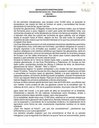 CEYPEC
BACHILLERATO SEMESTRALIZADO.
EDUCACIÓN POR CICLOS CLEI - PARA JOVENES EN EXTRAEDAD Y
ADULTOS
NIT: 901489468-0
En los períodos interglaciares, que duraban unos 10.000 años, al ascender la
temperatura, las masas de hielo se fundían en parte y aumentaban las lluvias,
elevándose el nivel de las aguas marinas.
Durante las glaciaciones, la llegada masiva de los primeros hielos, que se habían
ido formando poco a poco, llegaron a cubrir gran parte del hemisferio norte. Los
continentes situados en norte del planeta se movían a la deriva por el globo. Al subir
a latitudes más altas fue cuando las corrientes de agua caliente, que se dirigían
desde el ecuador hacia el Ártico, dejaron de fluir. De este modo se congeló la
superficie de este océano que fue transformándose en lo que hoy conocemos como
el helado Polo Norte.
Las Eras Glaciales provocaron en todo el planeta situaciones desafiantes para todos
los organismos vivos, entre ellos los homínidos, que debían refugiarse en cuevas o
emigrar siguiendo a los animales que cazaban. Los ancestros del ser humano
lograron adaptarse a los cambios climáticos que trajeron las glaciaciones, tanto en
las praderas africanas, como en los bosques del Asia oriental, en la tundra y bosque
de Europa o en los valles americanos. Son claves para nuestro desarrollo como
especie y para entender el mundo natural actual.
Durante la historia de la Tierra ha habido hasta siete, y quizás más, episodios de
amplias glaciaciones, en las Eras Precámbrica y Paleozoica. En Europa se han
dado cuatro, acontecidas durante los últimos 2 millones de años, se denominan:
glaciaciones de “Günz”, “Mindel”, “Riss” y “Würm”.
Temperaturas bajaron 12 grados centígrados y los niveles del mar descendieron
hasta 15 metros. Todos los cauces de ríos y lagunas quedaron cubiertos por el hielo
y convertidas en muchos casos en glaciares. Debido a la gran extensión de los
casquetes polares, el Estrecho de Bering quedó congelado, uniendo firmemente los
75 km que separan Siberia de Alaska. Paso por el que los historiadores señalan que
habrían llegado los primeros pobladores a tierras americanas.
Aunque el último periodo glacial terminó hace más de10.000 años, sus efectos aún
son visibles. Como prueba de ello, los glaciares cubren en la actualidad casi 15
millones de km2, casi un 10% de la superficie terrestre. Acumulan más del 75% del
agua dulce del mundo, y la gran parte de ellos se encuentran en la Antártida,
Groenlandia e Islandia. En las cadenas montañosas como Himalaya, Andes o
nuestros próximos Alpes también existen, pero más pequeños.
En la actualidad, desde hace unos 12 000 años, estamos en un periodo interglaciar
cálido (dentro de la glaciación del Cuaternario), llamado Holoceno, que ha coincidido
con la expansión y crecimiento de la humanidad moderna y la implantación de la
agricultura como forma de vida, ocasionando importantes cambios en el medio
ambiente.
¿Qué nos depara el futuro?, ¿en qué nos convertiremos?, ¿tendremos que
enfrentarnos a una nueva glaciación?
Los estudios actuales sugieren que nos encontramos al final de un periodo
interglaciar y que la siguiente Era Glacial a la que la Tierra se verá sometida, podría
 