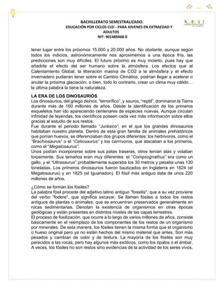 CEYPEC
BACHILLERATO SEMESTRALIZADO.
EDUCACIÓN POR CICLOS CLEI - PARA JOVENES EN EXTRAEDAD Y
ADULTOS
NIT: 901489468-0
tener lugar entre los próximos 15.000 y 20.000 años. No obstante, aunque según
todos los indicios, astronómicamente nos aproximemos a una época fría, las
predicciones son muy difíciles. El futuro próximo es muy incierto, pues hay que
añadirle el efecto del ser humano sobre la atmósfera. Los efectos que el
Calentamiento Global, la liberación masiva de CO2 a la atmósfera y el efecto
invernadero pudieran tener sobre el Cambio Climático, podrían llegar a acelerar o
anular la próxima glaciación; o bien, todo lo contrario, crear un clima muy cálido…
la última palabra la tiene la naturaleza.
LA ERA DE LOS DINOSAURIOS
Los dinosaurios, del griego deinos, “terrorífico”, y sauros, “reptil”, dominaron la Tierra
durante más de 160 millones de años. Desde la identificación de los primeros
esqueletos han ido apareciendo centenares de especies nuevas. Aunque circulan
infinidad de leyendas, los científicos poseen cada vez más información sobre ellos
gracias al estudio de sus restos.
Fue durante el periodo llamado “Jurásico”, en el que los grandes dinosaurios
habitaban nuestro planeta. Dentro de esta gran familia de animales prehistóricos
que ponían huevos, se diferenciaban dos grupos diferentes: los herbívoros, como el
“Brachiosaurus” o el “Cetiosaurus” y los carnívoros, que atacaban a los primeros,
como el “Megalosaurus”.
Unos podían incorporarse sobre sus patas traseras, otros tenían alas y volaban
torpemente. Sus tamaños eran muy diferentes: el “Compsognathus” era como un
gallo, y el “Ultrasaurus” probablemente superaba los 30 metros y pesaba unas 130
toneladas. Los primeros dinosaurios fueron bautizados en Inglaterra en 1824 (el
Megalosaurus) y en 1825 (el Iguanadon). El fósil más antiguo data de unos 220
millones de años.
¿Cómo se forman los fósiles?
La palabra fósil procede del adjetivo latino antiguo "fossilis", que a su vez proviene
del verbo "fodere", que significa excavar. Se llaman fósiles a todos los restos
antiguos de plantas o animales, que se encuentran preservados generalmente en
rocas sedimentarias. Denotan la existencia de organismos en otras épocas
geológicas y están presentes en distintos niveles de las capas terrestres.
El proceso de fosilización, que ocurre a lo largo de varios millones de años, consiste
básicamente en el reemplazo de los componentes de los restos de un organismo
por minerales. De esta manera, los fósiles tienen la misma forma que el organismo
o hueso original pero ya no están hechos del mismo material que antes. Son más
pesados y cambian de color y de textura. La mayoría de los fósiles son muy
parecidos a las rocas, pero hay algunos más exóticos, como los ópalos o el ámbar.
A veces, los fósiles no son restos sino evidencias de la actividad de los seres vivos,
 