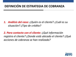 DEFINICIÓN DE ESTRATEGIA DE COBRANZA
1. Análisis del caso: ¿Quién es el cliente? ¿Cuál es su
situación? ¿Tipo de crédito?
2. Para contacto con el cliente: ¿Qué información
registra el cliente? ¿Donde está ubicado el cliente? ¿Qué
acciones de cobranza se han realizado?
 