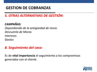 GESTION DE COBRANZAS
5. OTRAS ALTERNATIVAS DE GESTIÓN:
CAMPAÑAS:
Dependiendo de la antigüedad de mora:
Descuento de Moras
Intereses
Gastos
8. Seguimiento del caso:
Es de vital importancia el seguimiento a los compromisos
generados con el cliente
 