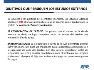 OBJETIVOS QUE PERSIGUEN LOS ESTUDIOS EXTERNOS
De acuerdo a las políticas de la entidad financiera, los Estudios Externos
persiguen DOS objetivos primordiales que se generan con el producto de su
gestión de cobranza eficiente y ordenada.
1) RECUPERACIÓN DE CRÉDITO: Se genera con el cobro de la deuda
vencida, es decir, se logra recuperar todas las cuotas del crédito que
mantenían días de atraso.
2) REFINANCIACIÓN: Es la operación a través de la cual el contrato original
sufre variaciones de plazo y/o monto, las cuales obedecen a dificultades en
la capacidad de pago del deudor; por ello, resulta importante, antes de
refinanciar un crédito analizar con detenimiento el problema que produjo
el atraso en el pago y el flujo que sustentará el pago del nuevo cronograma
de pagos.
 