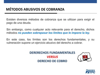 MÉTODOS ABUSIVOS DE COBRANZA
Existen diversos métodos de cobranza que se utilizan para exigir el
pago de una deuda.
Sin embargo, como cualquier acto relevante para el derecho, dichos
métodos no pueden sobrepasar los límites que le impone la ley.
En este caso, los límites son los derechos fundamentales, y su
vulneración supone un ejercicio abusivo del derecho a cobrar.
DERERECHOS FUNDAMENTALES
VERSUS
DERECHO DE COBRO
 
