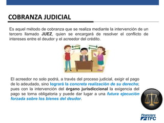 COBRANZA JUDICIAL
Es aquel método de cobranza que se realiza mediante la intervención de un
tercero llamado JUEZ, quien se encargará de resolver el conflicto de
intereses entre el deudor y el acreedor del crédito.
El acreedor no solo podrá, a través del proceso judicial, exigir el pago
de lo adeudado, sino logrará la concreta realización de su derecho;
pues con la intervención del órgano jurisdiccional la exigencia del
pago se torna obligatoria y puede dar lugar a una futura ejecución
forzada sobre los bienes del deudor.
 