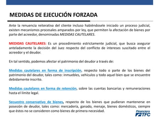 MEDIDAS DE EJECUCIÓN FORZADA
Ante la renuencia reiterativa del cliente incluso habiéndosele iniciado un proceso judicial,
existen mecanismos procesales amparados por ley, que permiten la afectación de bienes por
parte del acreedor, denominadas MEDIDAS CAUTELARES.
MEDIDAS CAUTELARES: Es un procedimiento estrictamente judicial, que busca asegurar
anteladamente la decisión del Juez respecto del conflicto de intereses suscitado entre el
acreedor y el deudor.
En tal sentido, podemos afectar el patrimonio del deudor a través de:
Medidas cautelares en forma de inscripción, respecto todo o parte de los bienes del
patrimonio del deudor, tales como: inmuebles, vehículos y todo aquel bien que se encuentre
debidamente inscrito.
Medidas cautelares en forma de retención, sobre las cuentas bancarias y remuneraciones
hasta el límite legal.
Secuestro conservativo de bienes, respecto de los bienes que pudieran mantenerse en
posesión de deudor, tales como: mercadería, ganado, menaje, bienes domésticos, siempre
que éstos no se consideren como bienes de primera necesidad.
 