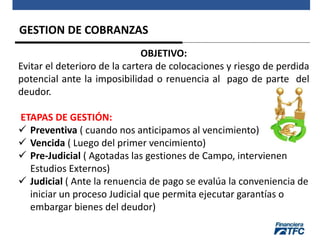 GESTION DE COBRANZAS
OBJETIVO:
Evitar el deterioro de la cartera de colocaciones y riesgo de perdida
potencial ante la imposibilidad o renuencia al pago de parte del
deudor.
ETAPAS DE GESTIÓN:
 Preventiva ( cuando nos anticipamos al vencimiento)
 Vencida ( Luego del primer vencimiento)
 Pre-Judicial ( Agotadas las gestiones de Campo, intervienen
Estudios Externos)
 Judicial ( Ante la renuencia de pago se evalúa la conveniencia de
iniciar un proceso Judicial que permita ejecutar garantías o
embargar bienes del deudor)
 