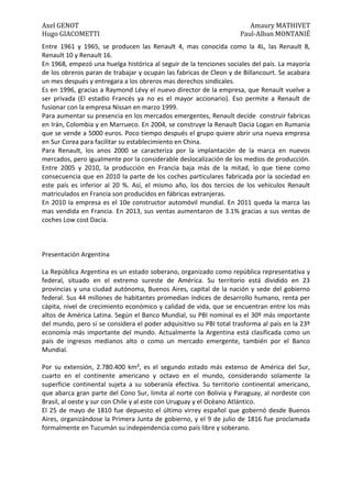 Axel GENOT Amaury MATHIVET
Hugo GIACOMETTI Paul-Alban MONTANIÉ
Entre 1961 y 1965, se producen las Renault 4, mas conocida como la 4L, las Renault 8,
Renault 10 y Renault 16.
En 1968, empezó una huelga histórica al seguir de la tenciones sociales del país. La mayoría
de los obreros paran de trabajar y ocupan las fabricas de Cleon y de Billancourt. Se acabara
un mes después y entregara a los obreros mas derechos sindicales.
Es en 1996, gracias a Raymond Lévy el nuevo director de la empresa, que Renault vuelve a
ser privada (El estadio Francés ya no es el mayor accionario). Eso permite a Renault de
fusionar con la empresa Nissan en marzo 1999.
Para aumentar su presencia en los mercados emergentes, Renault decide construir fabricas
en Irán, Colombia y en Marrueco. En 2004, se construye la Renault Dacia Logan en Rumania
que se vende a 5000 euros. Poco tiempo después el grupo quiere abrir una nueva empresa
en Sur Corea para facilitar su establecimiento en China.
Para Renault, los anos 2000 se caracteriza por la implantación de la marca en nuevos
mercados, pero igualmente por la considerable deslocalización de los medios de producción.
Entre 2005 y 2010, la producción en Francia baja más de la mitad, lo que tiene como
consecuencia que en 2010 la parte de los coches particulares fabricada por la sociedad en
este país es inferior al 20 %. Así, el mismo año, los dos tercios de los vehículos Renault
matriculados en Francia son producidos en fábricas extranjeras.
En 2010 la empresa es el 10e constructor automóvil mundial. En 2011 queda la marca las
mas vendida en Francia. En 2013, sus ventas aumentaron de 3.1% gracias a sus ventas de
coches Low cost Dacia.
Presentación Argentina
La República Argentina es un estado soberano, organizado como república representativa y
federal, situado en el extremo sureste de América. Su territorio está dividido en 23
provincias y una ciudad autónoma, Buenos Aires, capital de la nación y sede del gobierno
federal. Sus 44 millones de habitantes promedian índices de desarrollo humano, renta per
cápita, nivel de crecimiento económico y calidad de vida, que se encuentran entre los más
altos de América Latina. Según el Banco Mundial, su PBI nominal es el 30º más importante
del mundo, pero si se considera el poder adquisitivo su PBI total trasforma al país en la 23º
economía más importante del mundo. Actualmente la Argentina está clasificada como un
país de ingresos medianos alto o como un mercado emergente, también por el Banco
Mundial.
Por su extensión, 2.780.400 km², es el segundo estado más extenso de América del Sur,
cuarto en el continente americano y octavo en el mundo, considerando solamente la
superficie continental sujeta a su soberanía efectiva. Su territorio continental americano,
que abarca gran parte del Cono Sur, limita al norte con Bolivia y Paraguay, al nordeste con
Brasil, al oeste y sur con Chile y al este con Uruguay y el Océano Atlántico.
El 25 de mayo de 1810 fue depuesto el último virrey español que gobernó desde Buenos
Aires, organizándose la Primera Junta de gobierno, y el 9 de julio de 1816 fue proclamada
formalmente en Tucumán su independencia como país libre y soberano.
 