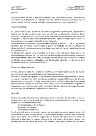 Axel GENOT Amaury MATHIVET
Hugo GIACOMETTI Paul-Alban MONTANIÉ
Historia:
El nombre oficial del país es República Argentina, por elipsis del sustantivo, suele decirse,
correctamente, la Argentina. Sin embargo, está muy extendido el uso sin el artículo "la", de
manera que de hecho el nombre suele expresarse simplemente como “Argentina’’.
Gobiernoy Política :
La Constitución de 1853 estableció un sistema de gobierno representativo, republicano y
federal, que ha sido mantenido por todas las reformas constitucionales realizadas desde
entonces. La Argentina se formó por la unión federativa de las provincias que surgieron
después de la disolución del Virreinato del Río de la Plata y por la incorporación de las que se
fueron constituyendo a partir de los Territorios Nacionales.
Las provincias son autónomas, lo cual está explicitado en el artículo 121 de la Constitución
Nacional: "Las provincias conservan todo el poder no delegado por esta Constitución al
Gobierno federal, y el que expresamente se hayan reservado por pactos especiales al tiempo
de su incorporación."
La Constitución vigente en la actualidad es la que resulta del texto establecido por la
Convención Constituyente de 1994. Las autoridades del gobierno federal tienen su sede en
la Ciudad Autónoma de Buenos Aires, que es actualmente la Capital de la República o Capital
de Nación, denominaciones utilizadas en la Constitución Nacional y en las leyes, pero
llamada de manera no formal Capital Federal.
Fuerzas armadas y seguridad:
Edificio Libertador, sede del Ministerio de Defensa, en Puerto Madero, Ciudad de Buenos
Aires. Se puede observar también la Fragata Presidente Sarmiento.
Las fuerzas armadas de Argentina se encuentran bajo el mando del Presidente de la Nación,
que es su comandante en jefe y atiende sus cuestiones a través del Ministerio de Defensa.
Históricamente, han tenido el mejor equipamiento de la región (por ejemplo, desarrollando
tempranamente aviones con propulsión jet en 1950), pero actualmente tienen asignado un
presupuesto bajo en comparación a otros ejércitos regionales. La edad mínima para ingresar
es de 18 años, sin que exista un servicio militar obligatorio.
Geografía
El territorio continental argentino está situado entre la cordillera de los Andes, el océano
Atlántico Sur y el continente antártico. En el país se pueden distinguir tres grandes zonas
geográficas claramente diferenciadas:
- la zona central y norte, de llanuras
- la zona sur, de mesetas
- la zona oeste, montañosa
En el norte del país se encuentran regiones de vegetación densa; en algunos sectores la
misma es boscosa y en otros es selvática, compuesta por la región chaqueña y los esteros del
Ibera; estas zonas de abundante vegetación se mezclan con otras extensas zonas de
palmares y pastizales. La región misionera es una región diferenciada, siendo una
prolongación de las sierras del Brasil, con serranías bajas pero accidentadas, de clima
 