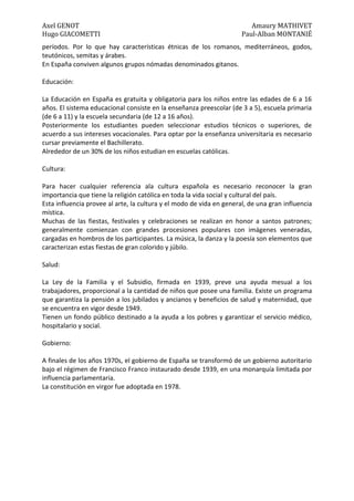 Axel GENOT Amaury MATHIVET
Hugo GIACOMETTI Paul-Alban MONTANIÉ
períodos. Por lo que hay características étnicas de los romanos, mediterráneos, godos,
teutónicos, semitas y árabes.
En España conviven algunos grupos nómadas denominados gitanos.
Educación:
La Educación en España es gratuita y obligatoria para los niños entre las edades de 6 a 16
años. El sistema educacional consiste en la enseñanza preescolar (de 3 a 5), escuela primaria
(de 6 a 11) y la escuela secundaria (de 12 a 16 años).
Posteriormente los estudiantes pueden seleccionar estudios técnicos o superiores, de
acuerdo a sus intereses vocacionales. Para optar por la enseñanza universitaria es necesario
cursar previamente el Bachillerato.
Alrededor de un 30% de los niños estudian en escuelas católicas.
Cultura:
Para hacer cualquier referencia ala cultura española es necesario reconocer la gran
importancia que tiene la religión católica en toda la vida social y cultural del país.
Esta influencia provee al arte, la cultura y el modo de vida en general, de una gran influencia
mística.
Muchas de las fiestas, festivales y celebraciones se realizan en honor a santos patrones;
generalmente comienzan con grandes procesiones populares con imágenes veneradas,
cargadas en hombros de los participantes. La música, la danza y la poesía son elementos que
caracterizan estas fiestas de gran colorido y júbilo.
Salud:
La Ley de la Familia y el Subsidio, firmada en 1939, preve una ayuda mesual a los
trabajadores, proporcional a la cantidad de niños que posee una familia. Existe un programa
que garantiza la pensión a los jubilados y ancianos y beneficios de salud y maternidad, que
se encuentra en vigor desde 1949.
Tienen un fondo público destinado a la ayuda a los pobres y garantizar el servicio médico,
hospitalario y social.
Gobierno:
A finales de los años 1970s, el gobierno de España se transformó de un gobierno autoritario
bajo el régimen de Francisco Franco instaurado desde 1939, en una monarquía limitada por
influencia parlamentaria.
La constitución en virgor fue adoptada en 1978.
 
