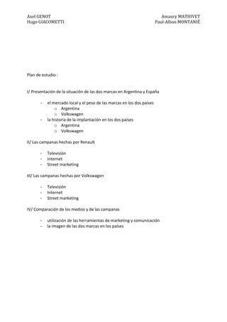 Axel GENOT Amaury MATHIVET
Hugo GIACOMETTI Paul-Alban MONTANIÉ
Plan de estudio :
I/ Presentación de la situación de las dos marcas en Argentina y España
- el mercado local y el peso de las marcas en los dos países
o Argentina
o Volkswagen
- la historia de la implantación en los dos países
o Argentina
o Volkswagen
II/ Las campanas hechas por Renault
- Televisión
- Internet
- Street marketing
III/ Las campanas hechas por Volkswagen
- Televisión
- Internet
- Street marketing
IV/ Comparación de los medios y de las campanas
- utilización de las herramientas de marketing y comunicación
- la imagen de las dos marcas en los países
 