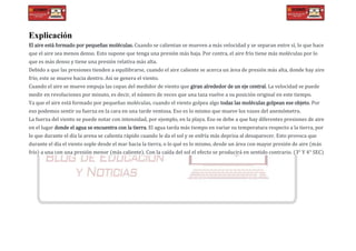 Explicación
El aire está formado por pequeñas moléculas. Cuando se calientan se mueven a más velocidad y se separan entre sí, lo que hace
que el aire sea menos denso. Esto supone que tenga una presión más baja. Por contra, el aire frío tiene más moléculas por lo
que es más denso y tiene una presión relativa más alta.
Debido a que las presiones tienden a equilibrarse, cuando el aire caliente se acerca un área de presión más alta, donde hay aire
frío, este se mueve hacia dentro. Así se genera el viento.
Cuando el aire se mueve empuja las copas del medidor de viento que giran alrededor de un eje central. La velocidad se puede
medir en revoluciones por minuto, es decir, el número de veces que una taza vuelve a su posición original en este tiempo.
Ya que el aire está formado por pequeñas moléculas, cuando el viento golpea algo todas las moléculas golpean ese objeto. Por
eso podemos sentir su fuerza en la cara en una tarde ventosa. Eso es lo mismo que mueve los vasos del anemómetro.
La fuerza del viento se puede notar con intensidad, por ejemplo, en la playa. Eso se debe a que hay diferentes presiones de aire
en el lugar donde el agua se encuentra con la tierra. El agua tarda más tiempo en variar su temperatura respecto a la tierra, por
lo que durante el día la arena se calienta rápido cuando le da el sol y se enfría más deprisa al desaparecer. Esto provoca que
durante el día el viento sople desde el mar hacia la tierra, o lo qué es lo mismo, desde un área con mayor presión de aire (más
frío) a una con una presión menor (más caliente). Con la caída del sol el efecto se producirá en sentido contrario. (3° Y 4° SEC)
 