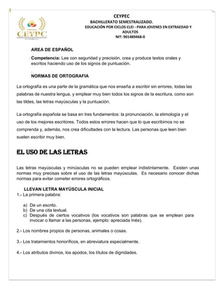 CEYPEC
BACHILLERATO SEMESTRALIZADO.
EDUCACIÓN POR CICLOS CLEI - PARA JOVENES EN EXTRAEDAD Y
ADULTOS
NIT: 901489468-0
AREA DE ESPAÑOL
Competencia: Lee con seguridad y precisión, crea y produce textos orales y
escritos haciendo uso de los signos de puntuación.
.
NORMAS DE ORTOGRAFIA
La ortografía es una parte de la gramática que nos enseña a escribir sin errores, todas las
palabras de nuestra lengua, y emplear muy bien todos los signos de la escritura, como son
las tildes, las letras mayúsculas y la puntuación.
La ortografía española se basa en tres fundamentos: la pronunciación, la etimología y el
uso de los mejores escritores. Todos estos errores hacen que lo que escribimos no se
comprenda y, además, nos crea dificultades con la lectura. Las personas que leen bien
suelen escribir muy bien.
EL USO DE LAS LETRAS
Las letras mayúsculas y minúsculas no se pueden emplear indistintamente. Existen unas
normas muy precisas sobre el uso de las letras mayúsculas. Es necesario conocer dichas
normas para evitar cometer errores ortográficos.
LLEVAN LETRA MAYÚSCULA INICIAL
1.- La primera palabra:
a) De un escrito.
b) De una cita textual.
c) Después de ciertos vocativos (los vocativos son palabras que se emplean para
invocar o llamar a las personas, ejemplo: apreciada Inés).
2.- Los nombres propios de personas, animales o cosas.
3.- Los tratamientos honoríficos, en abreviatura especialmente.
4.- Los atributos divinos, los apodos, los títulos de dignidades.
 