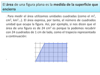 . Para medir el área utilizamos unidades cuadradas (como el m2,
cm2, km2...). El área expresa, por tanto, el número de cuadrados
unidad que ocupa la figura. Así, por ejemplo, si nos dicen que el
área de una figura es de 24 cm2 es porque la podemos recubrir
con 24 cuadrados de 1 cm de lado, como el trapecio representado
a continuación:
.
El área de una figura plana es la medida de la superficie que
encierra
 