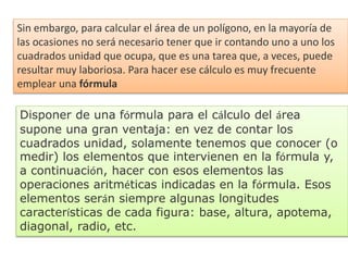 Sin embargo, para calcular el área de un polígono, en la mayoría de
las ocasiones no será necesario tener que ir contando uno a uno los
cuadrados unidad que ocupa, que es una tarea que, a veces, puede
resultar muy laboriosa. Para hacer ese cálculo es muy frecuente
emplear una fórmula
Disponer de una fórmula para el cálculo del área
supone una gran ventaja: en vez de contar los
cuadrados unidad, solamente tenemos que conocer (o
medir) los elementos que intervienen en la fórmula y,
a continuación, hacer con esos elementos las
operaciones aritméticas indicadas en la fórmula. Esos
elementos serán siempre algunas longitudes
características de cada figura: base, altura, apotema,
diagonal, radio, etc.
 