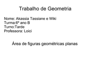 Trabalho de Geometria
Nome: Akassia Tassiane e Wiki
Turma:6º ano B
Turno:Tarde
Professora: Loici
Área de figuras geométricas planas
 